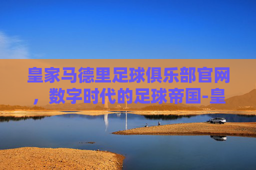 皇家马德里足球俱乐部官网，数字时代的足球帝国-皇家马德里球队简介