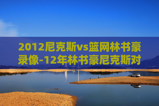 2012尼克斯vs篮网林书豪录像-12年林书豪尼克斯对篮网全场回放