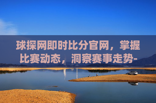 球探网即时比分官网，掌握比赛动态，洞察赛事走势-球探网即时比分(旧版本)