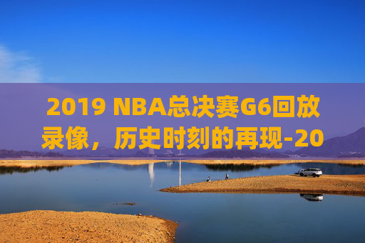 2019 NBA总决赛G6回放录像，历史时刻的再现-2019nba总决赛g5全场回放