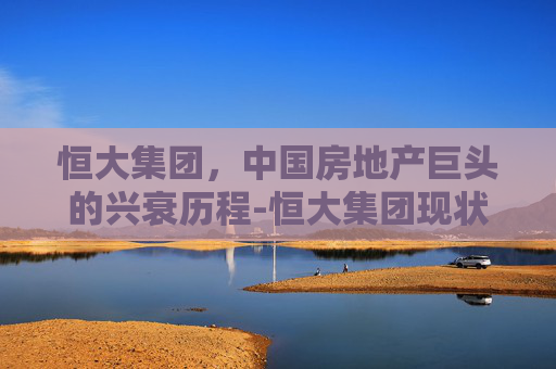 恒大集团，中国房地产巨头的兴衰历程-恒大集团现状