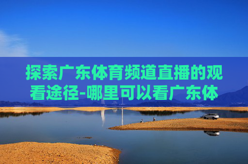 探索广东体育频道直播的观看途径-哪里可以看广东体育频道直播回放