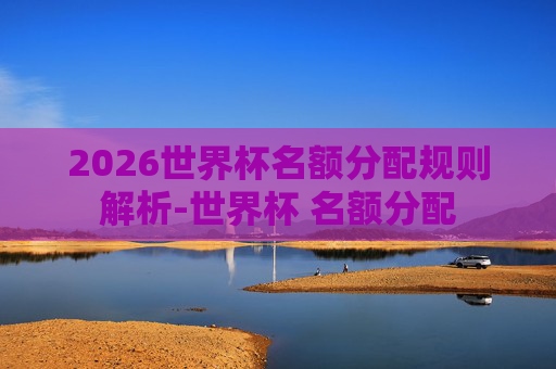2026世界杯名额分配规则解析-世界杯 名额分配