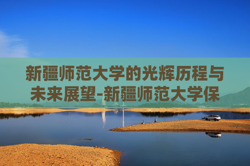新疆师范大学的光辉历程与未来展望-新疆师范大学保研率