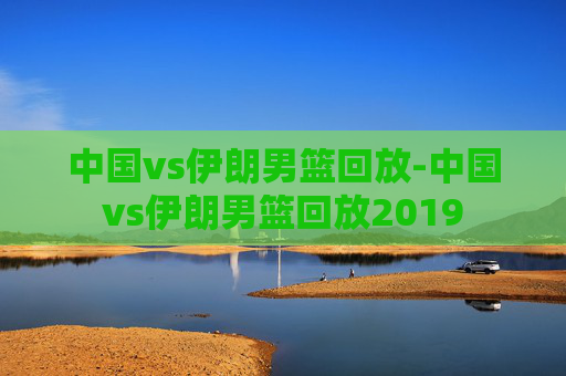 中国vs伊朗男篮回放-中国vs伊朗男篮回放2019