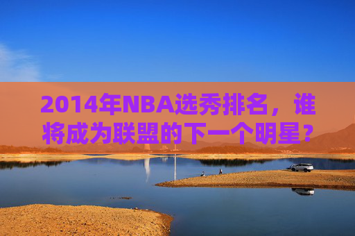 2014年NBA选秀排名，谁将成为联盟的下一个明星？-2014年nba选秀最佳新秀