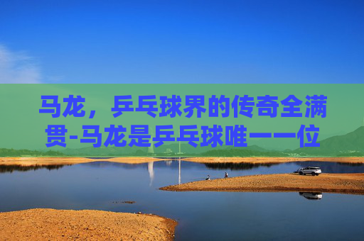 马龙，乒乓球界的传奇全满贯-马龙是乒乓球唯一一位全满贯选手吗