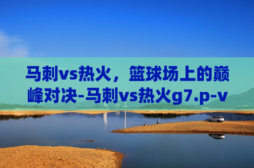马刺vs热火，篮球场上的巅峰对决-马刺vs热火g7.p-vns-p.中国