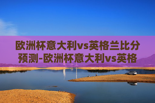 欧洲杯意大利vs英格兰比分预测-欧洲杯意大利vs英格兰比分预测分析