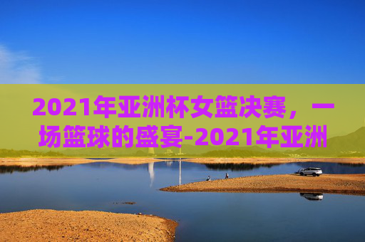 2021年亚洲杯女篮决赛，一场篮球的盛宴-2021年亚洲杯女篮决赛中国对日本