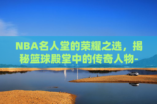 NBA名人堂的荣耀之选，揭秘篮球殿堂中的传奇人物-nba名人堂有多少人入选