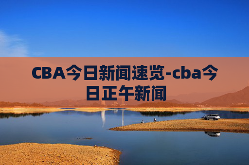 CBA今日新闻速览-cba今日正午新闻