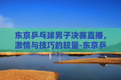 东京乒乓球男子决赛直播，激情与技巧的较量-东京乒乓球男单决赛视频