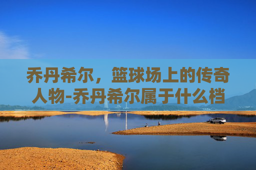 乔丹希尔，篮球场上的传奇人物-乔丹希尔属于什么档次