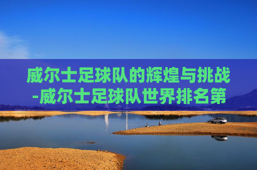 威尔士足球队的辉煌与挑战-威尔士足球队世界排名第几