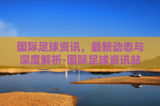 国际足球资讯，最新动态与深度解析-国际足球资讯站
