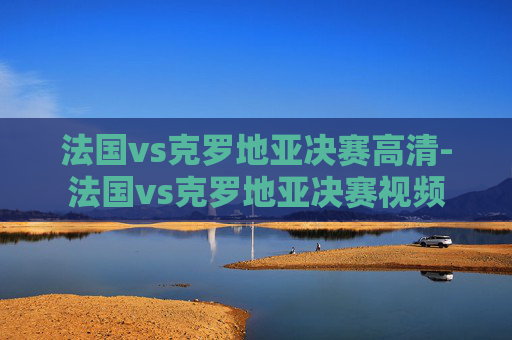 法国vs克罗地亚决赛高清-法国vs克罗地亚决赛视频