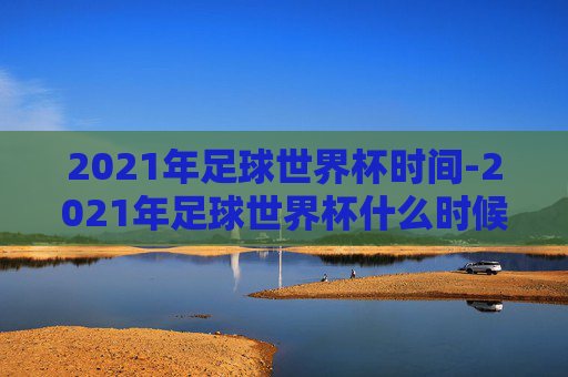 2021年足球世界杯时间-2021年足球世界杯什么时候