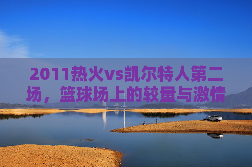 2011热火vs凯尔特人第二场，篮球场上的较量与激情-2011热火vs凯尔特人第四场
