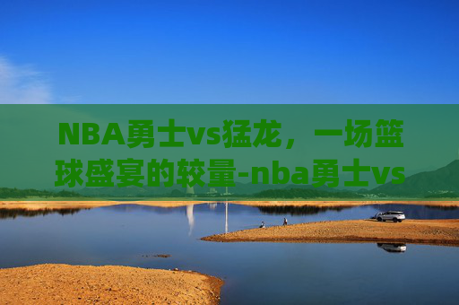 NBA勇士vs猛龙，一场篮球盛宴的较量-nba勇士vs猛龙g5