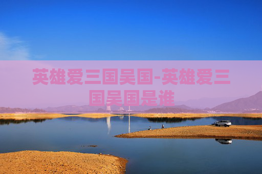 英雄爱三国吴国-英雄爱三国吴国是谁