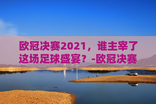 欧冠决赛2021，谁主宰了这场足球盛宴？-欧冠决赛2021决赛谁赢了
