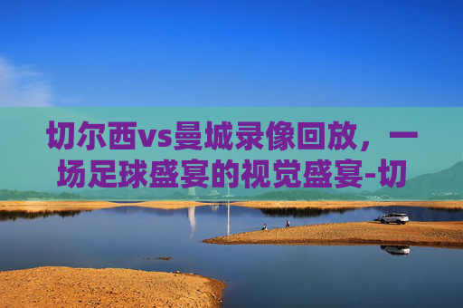切尔西vs曼城录像回放，一场足球盛宴的视觉盛宴-切尔西vs曼城录像回放2020