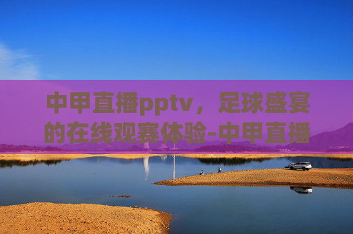 中甲直播pptv，足球盛宴的在线观赛体验-中甲直播在线观看