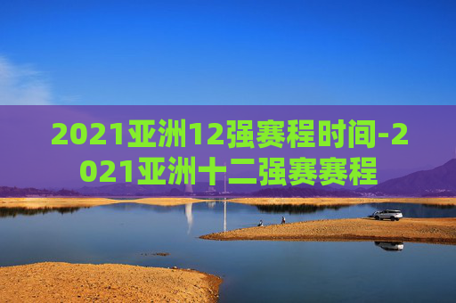 2021亚洲12强赛程时间-2021亚洲十二强赛赛程