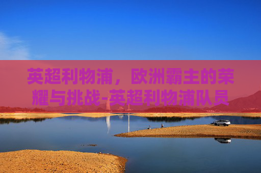 英超利物浦，欧洲霸主的荣耀与挑战-英超利物浦队员名单