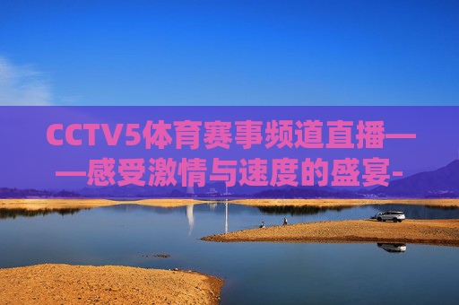 CCTV5体育赛事频道直播——感受激情与速度的盛宴-cctv5体育比赛直播