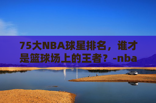 75大NBA球星排名，谁才是篮球场上的王者？-nba75大巨星官方版名单