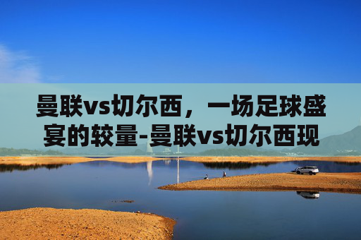 曼联vs切尔西，一场足球盛宴的较量-曼联vs切尔西现场直播