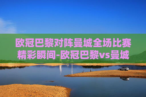 欧冠巴黎对阵曼城全场比赛精彩瞬间-欧冠巴黎vs曼城全场比赛回放