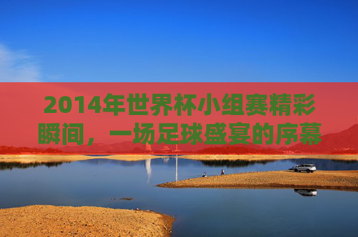 2014年世界杯小组赛精彩瞬间，一场足球盛宴的序幕-2014世界杯赛程结果表比分