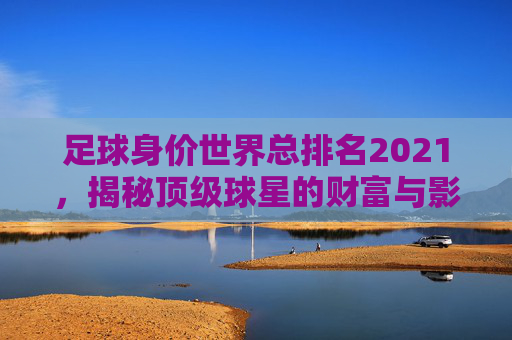 足球身价世界总排名2021，揭秘顶级球星的财富与影响力-足球身价世界总排名