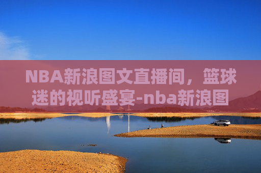 NBA新浪图文直播间，篮球迷的视听盛宴-nba新浪图文直播间在线观看