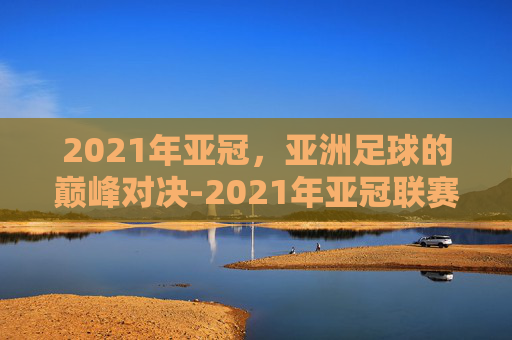 2021年亚冠，亚洲足球的巅峰对决-2021年亚冠联赛