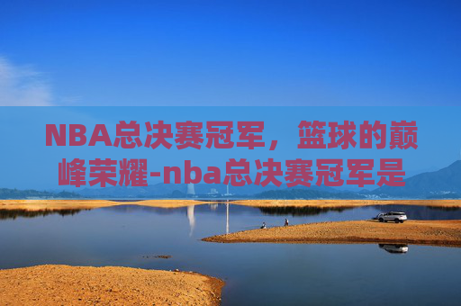 NBA总决赛冠军，篮球的巅峰荣耀-nba总决赛冠军是哪个队