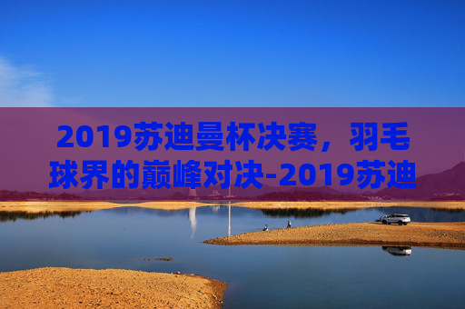 2019苏迪曼杯决赛，羽毛球界的巅峰对决-2019苏迪曼杯决赛对阵