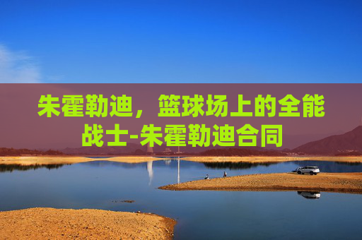 朱霍勒迪，篮球场上的全能战士-朱霍勒迪合同