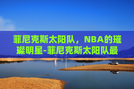 菲尼克斯太阳队，NBA的璀璨明星-菲尼克斯太阳队最新消息