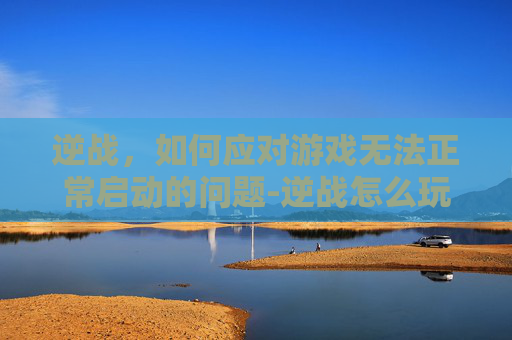 逆战，如何应对游戏无法正常启动的问题-逆战怎么玩不了游戏
