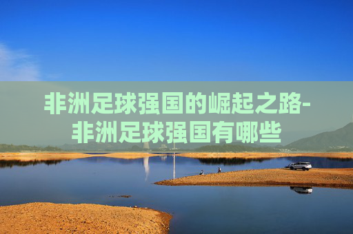 非洲足球强国的崛起之路-非洲足球强国有哪些