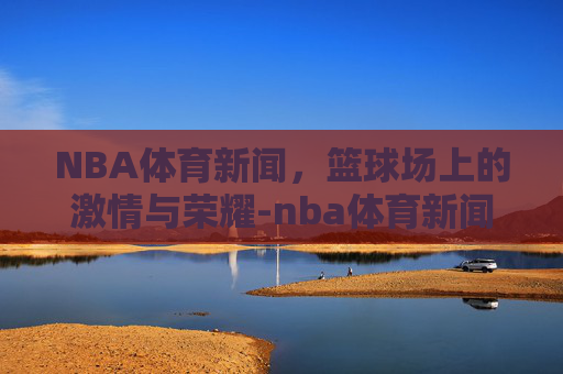 NBA体育新闻，篮球场上的激情与荣耀-nba体育新闻最新消息