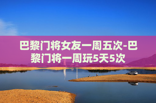 巴黎门将女友一周五次-巴黎门将一周玩5天5次