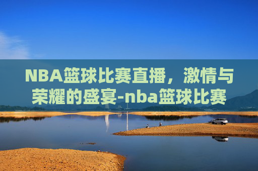 NBA篮球比赛直播，激情与荣耀的盛宴-nba篮球比赛直播回放