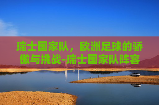 瑞士国家队，欧洲足球的骄傲与挑战-瑞士国家队阵容