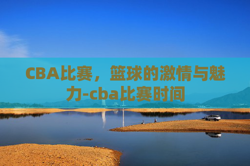 CBA比赛，篮球的激情与魅力-cba比赛时间