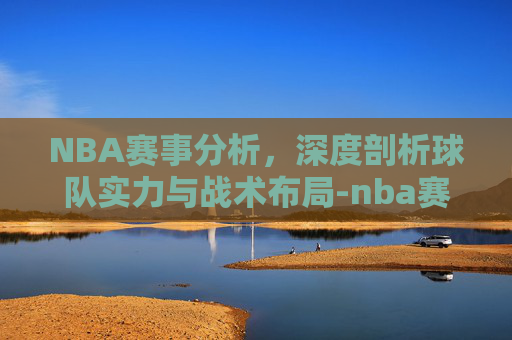 NBA赛事分析，深度剖析球队实力与战术布局-nba赛事分析猛龙